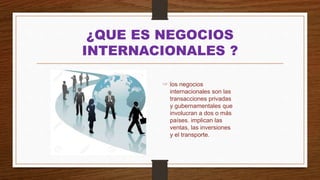 ¿QUE ES NEGOCIOS
INTERNACIONALES ?
☞ los negocios
internacionales son las
transacciones privadas
y gubernamentales que
involucran a dos o más
países. implican las
ventas, las inversiones
y el transporte.
 