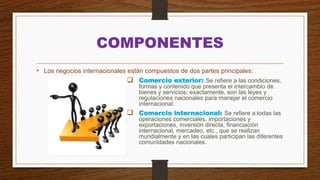 COMPONENTES
• Los negocios internacionales están compuestos de dos partes principales:
 Comercio exterior: Se refiere a las condiciones,
formas y contenido que presenta el intercambio de
bienes y servicios; exactamente, son las leyes y
regulaciones nacionales para manejar el comercio
internacional.
 Comercio internacional: Se refiere a todas las
operaciones comerciales, importaciones y
exportaciones, inversión directa, financiación
internacional, mercadeo, etc., que se realizan
mundialmente y en las cuales participan las diferentes
comunidades nacionales.
 
