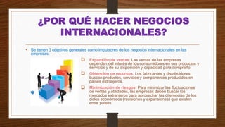 ¿POR QUÉ HACER NEGOCIOS
INTERNACIONALES?
• Se tienen 3 objetivos generales como impulsores de los negocios internacionales en las
empresas:
 Expansión de ventas: Las ventas de las empresas
dependen del interés de los consumidores en sus productos y
servicios y de su disposición y capacidad para comprarlo.
 Obtención de recursos. Los fabricantes y distribuidores
buscan productos, servicios y componentes producidos en
países extranjeros.
 Minimización de riesgos: Para minimizar las fluctuaciones
de ventas y utilidades, las empresas deben buscar los
mercados extranjeros para aprovechar las diferencias de los
ciclos económicos (recisiones y expansiones) que existen
entre países.
 