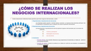 ¿CÓMO SE REALIZAN LOS
NEGOCIOS INTERNACIONALES?
• Existen básicamente 3 diferentes modos operativos para hacer negocios internacionales, a saber:
1. Exportaciones e importaciones de mercancías
Las empresas pueden exportar o importar bienes o servicios. La mayoría de las empresas participan más
en exportación e importación que en cualquier otro modo de operación internacional
2. Exportaciones e importaciones de servicios
Las exportaciones e importaciones de servicios generan ingresos internacionales que no provienen de
productos.
a) Turismo y transporte.
b) Desempeño de servicios
c) Uso de activos.
3. Inversiones
o Inversión directa. Una inversión directa es la que proporciona al inversionista un interés de control en
una empresa extranjera.
o Inversión de cartera. Inversión de cartera es un interés sin control de una empresa o la propiedad de
un préstamo a otra parte.
 