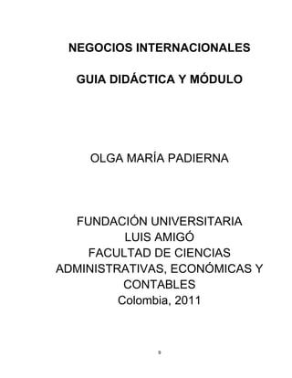 NEGOCIOS INTERNACIONALES

  GUIA DIDÁCTICA Y MÓDULO




    OLGA MARÍA PADIERNA




  FUNDACIÓN UNIVERSITARIA
          LUIS AMIGÓ
    FACULTAD DE CIENCIAS
ADMINISTRATIVAS, ECONÓMICAS Y
          CONTABLES
         Colombia, 2011



              9
 
