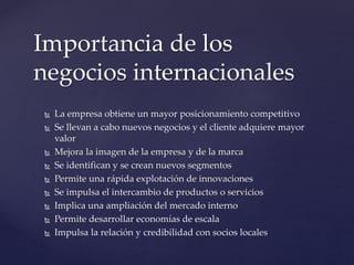 La empresa obtiene un mayor posicionamiento competitivo
 Se llevan a cabo nuevos negocios y el cliente adquiere mayor
valor
 Mejora la imagen de la empresa y de la marca
 Se identifican y se crean nuevos segmentos
 Permite una rápida explotación de innovaciones
 Se impulsa el intercambio de productos o servicios
 Implica una ampliación del mercado interno
 Permite desarrollar economías de escala
 Impulsa la relación y credibilidad con socios locales
Importancia de los
negocios internacionales
 