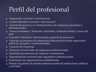  Negociador nacional e internacional.
 Comercializador nacional e internacional
 Gerente Financiero y /o Administrativo de empresas nacionales e
internacionales.
 Asesor económico, financiero, mercadeo y humano dentro y fuera del
país.
 Consultor Nacional e Internacional y gerente de proyectos.
 Partícipe en procesos de integración internacional desde organismos
públicos, privados y multinacionales.
 Creación de Empresas
 Dirección de mercadeo de empresas multinacionales
 Entidades promotoras de comercio e inversiones
 Representación nacional ante organismos internacionales
 Funcionario de organizaciones multilaterales.
 Manejo en general de asuntos internacionales de instituciones públicas
y privadas.
Perfil del profesional
 