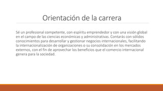 Orientación de la carrera
Sé un profesional competente, con espíritu emprendedor y con una visión global
en el campo de las ciencias económicas y administrativas. Contarás con sólidos
conocimientos para desarrollar y gestionar negocios internacionales, facilitando
la internacionalización de organizaciones o su consolidación en los mercados
externos, con el fin de aprovechar los beneficios que el comercio internacional
genera para la sociedad.