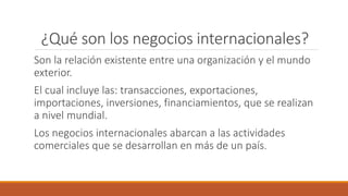 ¿Qué son los negocios internacionales?
Son la relación existente entre una organización y el mundo
exterior.
El cual incluye las: transacciones, exportaciones,
importaciones, inversiones, financiamientos, que se realizan
a nivel mundial.
Los negocios internacionales abarcan a las actividades
comerciales que se desarrollan en más de un país.