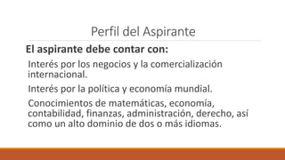 Perfil del Aspirante
El aspirante debe contar con:
Interés por los negocios y la comercialización
internacional.
Interés por la política y economía mundial.
Conocimientos de matemáticas, economía,
contabilidad, finanzas, administración, derecho, así
como un alto dominio de dos o más idiomas.
