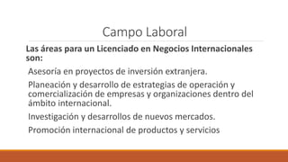 Campo Laboral
Las áreas para un Licenciado en Negocios Internacionales
son:
Asesoría en proyectos de inversión extranjera.
Planeación y desarrollo de estrategias de operación y
comercialización de empresas y organizaciones dentro del
ámbito internacional.
Investigación y desarrollos de nuevos mercados.
Promoción internacional de productos y servicios