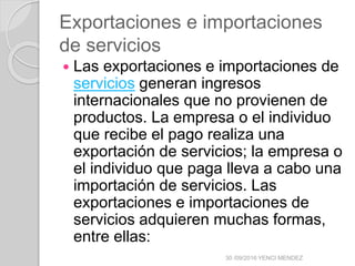 Exportaciones e importaciones
de servicios
 Las exportaciones e importaciones de
servicios generan ingresos
internacionales que no provienen de
productos. La empresa o el individuo
que recibe el pago realiza una
exportación de servicios; la empresa o
el individuo que paga lleva a cabo una
importación de servicios. Las
exportaciones e importaciones de
servicios adquieren muchas formas,
entre ellas:
30 /09/2016 YENCI MENDEZ
 