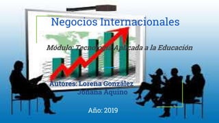 Negocios Internacionales
Autores: Lorena González
Johana Aquino
Año: 2019
Módulo: Tecnología Aplicada a la Educación
 