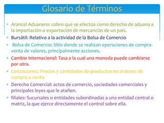 Glosario de Términos
 Arancel Aduanero: cobro que se efectúa como derecho de aduana a
la importación o exportación de mercancías de un país.
 Bursátil: Relativo a la actividad de la Bolsa de Comercio
 Bolsa de Comercio: Sitio donde se realizan operaciones de compra-
venta de valores, principalmente acciones.
 Cambio Internacional: Tasa a la cual una moneda puede cambiarse
por otra.
 Cotizaciones: Precios y cantidades de productos en órdenes de
compra o venta.
 Derecho Comercial: actos de comercio, sociedades comerciales y
principales leyes que le atañen.
 filiales: Sucursales o entidades subordinadas a una entidad central o
matriz, la que ejerce directamente el control sobre ella.
 