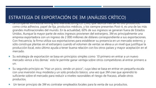 ESTRATEGIA DE EXPORTACIÓN DE 3M (ANÁLISIS CRÍTICO)
La compañía Minnesota Mining and Manufacturing Co. (3M), que fabrica más de 40 000 productos,
como cinta adhesiva, papel de lija, productos médicos, y los siempre presentes Post-it, es una de las más
grandes multinacionales del mundo. En la actualidad, 60% de sus ingresos se generan fuera de Estados
Unidos. Aunque la mayor parte de estos ingresos provienen del extranjero, 3M es principalmente una
empresa exportadora con un ingreso de 2 000 millones de dólares correspondiente a sus exportaciones.
Con frecuencia, la firma utiliza sus exportaciones para establecer su presencia en un mercado externo, y
sólo construye plantas en el extranjero cuando el volumen de ventas se eleva a un nivel que justifique la
producción local, esto último ayuda a tener buena relación con los otros países y mayor aceptación en el
mercado.
Su estrategia de exportación se basa en principios simples como ¨El primero en entrar a un nuevo
mercado vence a los demás¨ esto le permite ganar ventaja sobre otros competidores al entrar primero a
un.
Su segundo principio es “Haz un poco, vende un poco”, cuya idea se basa en entrar en pequeña escala
con una inversión muy modesta y un solo producto básico, una vez que 3M cree que aprendió lo
suficiente sobre el mercado para reducir a niveles razonables el riesgo de fracaso, añade otros
productos.
Un tercer principio de 3M es contratar empleados locales para la venta de sus productos.
