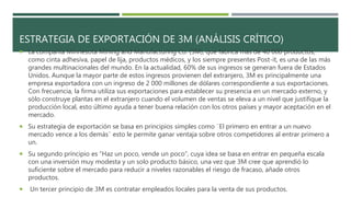 ESTRATEGIA DE EXPORTACIÓN DE 3M (ANÁLISIS CRÍTICO)
La compañía Minnesota Mining and Manufacturing Co. (3M), que fabrica más de 40 000 productos,
como cinta adhesiva, papel de lija, productos médicos, y los siempre presentes Post-it, es una de las más
grandes multinacionales del mundo. En la actualidad, 60% de sus ingresos se generan fuera de Estados
Unidos. Aunque la mayor parte de estos ingresos provienen del extranjero, 3M es principalmente una
empresa exportadora con un ingreso de 2 000 millones de dólares correspondiente a sus exportaciones.
Con frecuencia, la firma utiliza sus exportaciones para establecer su presencia en un mercado externo, y
sólo construye plantas en el extranjero cuando el volumen de ventas se eleva a un nivel que justifique la
producción local, esto último ayuda a tener buena relación con los otros países y mayor aceptación en el
mercado.
Su estrategia de exportación se basa en principios simples como ¨El primero en entrar a un nuevo
mercado vence a los demás¨ esto le permite ganar ventaja sobre otros competidores al entrar primero a
un.
Su segundo principio es “Haz un poco, vende un poco”, cuya idea se basa en entrar en pequeña escala
con una inversión muy modesta y un solo producto básico, una vez que 3M cree que aprendió lo
suficiente sobre el mercado para reducir a niveles razonables el riesgo de fracaso, añade otros
productos.
Un tercer principio de 3M es contratar empleados locales para la venta de sus productos.