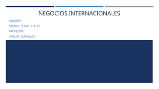 NEGOCIOS INTERNACIONALES
NOMBRE :
SAMUEL ROJAS TELLEZ
PROFESOR :
CARLOS NARANJO
 