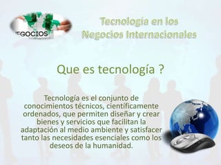 Que es tecnología ? 
Tecnología es el conjunto de 
conocimientos técnicos, científicamente 
ordenados, que permiten diseñar y crear 
bienes y servicios que facilitan la 
adaptación al medio ambiente y satisfacer 
tanto las necesidades esenciales como los 
deseos de la humanidad. 
 
