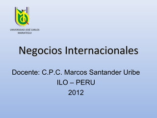 UNIVERSIDAD JOSÉ CARLOS
      MARIATEGUI




      Negocios Internacionales
 Docente: C.P.C. Marcos Santander Uribe
              ILO – PERU
                  2012
 