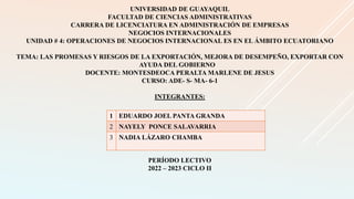 UNIVERSIDAD DE GUAYAQUIL
FACULTAD DE CIENCIAS ADMINISTRATIVAS
CARRERA DE LICENCIATURA EN ADMINISTRACIÓN DE EMPRESAS
NEGOCIOS INTERNACIONALES
UNIDAD # 4: OPERACIONES DE NEGOCIOS INTERNACIONAL ES EN EL ÁMBITO ECUATORIANO
TEMA: LAS PROMESAS Y RIESGOS DE LA EXPORTACIÓN, MEJORA DE DESEMPEÑO, EXPORTAR CON
AYUDA DEL GOBIERNO
DOCENTE: MONTESDEOCA PERALTA MARLENE DE JESUS
CURSO: ADE- S- MA- 6-1
INTEGRANTES:
PERÍODO LECTIVO
2022 – 2023 CICLO II
1 EDUARDO JOEL PANTA GRANDA
2 NAYELY PONCE SALAVARRIA
3 NADIA LÁZARO CHAMBA
 