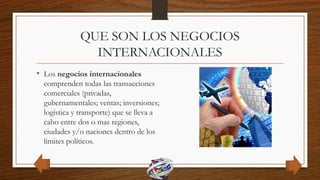 QUE SON LOS NEGOCIOS
INTERNACIONALES
• Los negocios internacionales
comprenden todas las transacciones
comerciales (privadas,
gubernamentales; ventas; inversiones;
logística y transporte) que se lleva a
cabo entre dos o mas regiones,
ciudades y/o naciones dentro de los
limites políticos.
 