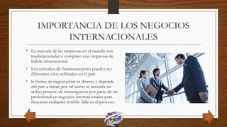 IMPORTANCIA DE LOS NEGOCIOS
INTERNACIONALES
• La mayoría de las empresas en el mundo son
multinacionales o compiten con empresas de
índole internacional
• Los métodos de funcionamiento pueden ser
diferentes a los utilizados en el país
• la forma de negociación es diversa y depende
del país a tratar, por tal razón se necesita un
arduo proceso de investigación por parte de un
profesional en negocios internacionales para
descartar cualquier posible falla en el proceso.
 