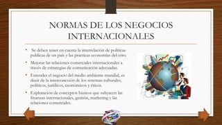 NORMAS DE LOS NEGOCIOS
INTERNACIONALES
• Se deben tener en cuenta la interrelación de políticas
publicas de un país y las practicas economías del otro.
• Mejorar las relaciones comerciales internacionales a
través de estrategias de comunicación adecuadas.
• Entender el negocio del medio ambiente mundial, es
decir de la interconexión de los sistemas culturales,
políticos, jurídicos, económicos y éticos.
• Exploración de conceptos básicos que subyacen las
finanzas internacionales, gestión, marketing y las
relaciones comerciales.
 