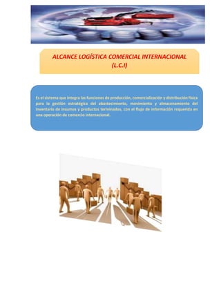 ALCANCE LOGÍSTICA COMERCIAL INTERNACIONAL
(L.C.I)
Es el sistema que integra las funciones de producción, comercialización y distribución física
para la gestión estratégica del abastecimiento, movimiento y almacenamiento del
inventario de insumos y productos terminados, con el flujo de información requerida en
una operación de comercio internacional.
 