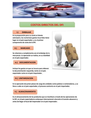 Es la preparación para su envió al cliente
extranjero, los numerosos gastos incurridos tiene
lugar en el país exportador, y es el primer
componente de costo de la DFI.
Se relaciona y complementa con el embalaje de la
mercancía. La operación se realiza, en su totalidad
en el país exportador.
Incluye los gastos en que se incurre para obtener
la documentación requerida, tanto en el país
exportador como en el país importador.
Es la operación de juntar piezas de carga de unidades como paletas o contenedores, y se
lleva a cabo en el país exportador, el proceso contrario en el país importador.
Es el almacenamiento de los productos que se movilizan a través de las operaciones de
la DFI, en el país exportadores embarque internacional o durante el transito aduanero y
antes de llegar al local del importador en el país importador.
COSTOS DIRECTOS DEL DFI
I.) EMBALAJE
II.) MARCADO
III.) DOCUMENTACION
IV.) UNITARIZACION
V.) ALMACENAMIENTO
 