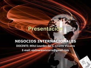 Presentación NEGOCIOS INTERNACIONALES DOCENTE: Mitzi Lourdes del C. Linares Vizcarra E-mail: ejelinaresvizcarra@gmail.com 