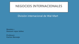 NEGOCIOS INTERNACIONALES
División internacional de Wal-Mart
Nombre :
Samuel rojas tellez
Profesor:
Carlos Naranjo
 