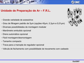 Out/2007
- Grande variedade de acessórios
- Grau de filtragem padrão de 5µm (opções 40µm, 0,3µm e 0,01µm)
- Diversas possibilidades de montagem modular
- Manômetro embutido opcional
- Dreno automático opcional
- Fácil montagem/desmontagem
- Tamanho compacto
- Trava para a manopla do regulador opcional
- Válvula de fechamento com possibilidade de travamento com cadeado
Unidade de Preparação de Ar – F.R.L.
 