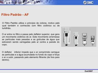 Out/2007
Filtro Padrão - AF
O Filtro Padrão utiliza o princípio de ciclone, motivo pelo
qual também é conhecido com filtro ciclônico ou de
turbilhão.
O ar entra no filtro e passa pelo defletor superior, que gera
um movimento ciclônico do ar. Este movimento arremessa
as partículas mais pesadas e as gotículas de água que
estiverem sendo carregadas pelo ar contra a parede do
copo.
O defletor inferior impede que o ar comprimido carregue
as partículas e a água acumulada no fundo do copo e força
o ar a subir, passando pelo elemento filtrante (de fora para
dentro).
 