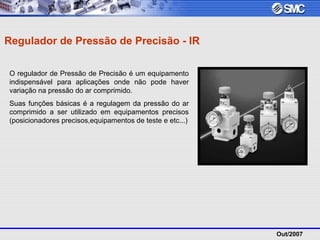Out/2007
Regulador de Pressão de Precisão - IR
O regulador de Pressão de Precisão é um equipamento
indispensável para aplicações onde não pode haver
variação na pressão do ar comprimido.
Suas funções básicas é a regulagem da pressão do ar
comprimido a ser utilizado em equipamentos precisos
(posicionadores precisos,equipamentos de teste e etc...)
 