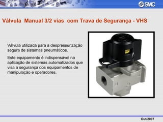 Out/2007
Válvula Manual 3/2 vias com Trava de Segurança - VHS
Válvula utilizada para a despressurização
segura de sistemas pneumáticos.
Este equipamento é indispensável na
aplicação de sistemas automatizados que
visa a segurança dos equipamentos de
manipulação e operadores.
 
