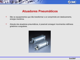 Out/2007
Atuadores Pneumáticos
 São os equipamentos que irão transformar o ar comprimido em deslocamento,
energia mecânica.
 Através dos atuadores pneumáticos, é possível conseguir movimentos retilíneos
giratórios e angulares.
 