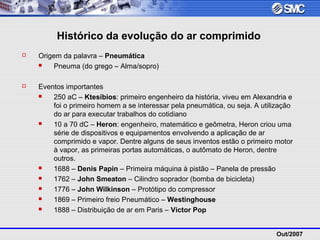 Out/2007
Histórico da evolução do ar comprimido
 Origem da palavra – Pneumática
 Pneuma (do grego – Alma/sopro)
 Eventos importantes
 250 aC – Ktesíbios: primeiro engenheiro da história, viveu em Alexandria e
foi o primeiro homem a se interessar pela pneumática, ou seja. A utilização
do ar para executar trabalhos do cotidiano
 10 a 70 dC – Heron: engenheiro, matemático e geômetra, Heron criou uma
série de dispositivos e equipamentos envolvendo a aplicação de ar
comprimido e vapor. Dentre alguns de seus inventos estão o primeiro motor
à vapor, as primeiras portas automáticas, o autômato de Heron, dentre
outros.
 1688 – Denis Papin – Primeira máquina à pistão – Panela de pressão
 1762 – John Smeaton – Cilindro soprador (bomba de bicicleta)
 1776 – John Wilkinson – Protótipo do compressor
 1869 – Primeiro freio Pneumático – Westinghouse
 1888 – Distribuição de ar em Paris – Victor Pop
 
