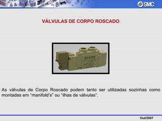 Out/2007
VÁLVULAS DE CORPO ROSCADO
As válvulas de Corpo Roscado podem tanto ser utilizadas sozinhas como
montadas em “manifold’s” ou “ilhas de válvulas”.
 