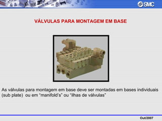 Out/2007
VÁLVULAS PARA MONTAGEM EM BASE
As válvulas para montagem em base deve ser montadas em bases individuais
(sub plate) ou em “manifold’s” ou “ilhas de válvulas”
 