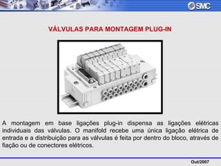 Out/2007
VÁLVULAS PARA MONTAGEM PLUG-IN
A montagem em base ligações plug-in dispensa as ligações elétricas
individuais das válvulas. O manifold recebe uma única ligação elétrica de
entrada e a distribuição para as válvulas é feita por dentro do bloco, através de
fiação ou de conectores elétricos.
 
