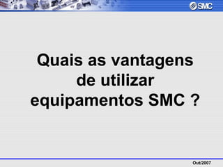 Out/2007
Quais as vantagens
de utilizar
equipamentos SMC ?
 