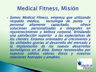 Somos Medical Fitness, empresa que utilizando respaldo médico,  tecnología de punta  y personal altamente capacitado,  ofrece soluciones personalizadas e integrales en rejuvenecimiento y belleza corporal, brindando una satisfacción superior  a las expectativas de los clientes. Estamos orientados al crecimiento y las utilidades gracias al desarrollo del mercado y la implantación de los nuevos desarrollos tecnológicos en el área. Somos reconocidos por nuestros sólidos valores éticos y nuestras relaciones honradas y amables. Medical Fitness, Misión