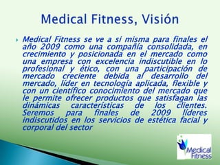 Medical Fitness se ve a si misma para finales el año 2009 como una compañía consolidada, en crecimiento y posicionada en el mercado como una empresa con excelencia indiscutible en lo profesional y ético, con una participación de mercado creciente debida al desarrollo del mercado, líder en tecnología aplicada, flexible y con un científico conocimiento del mercado que le permite ofrecer productos que satisfagan las dinámicas características de los clientes.  Seremos para finales de 2009 líderes indiscutidos en los servicios de estética facial y corporal del sectorMedical Fitness, Visión