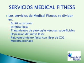 Los servicios de Medical Fitness se dividen en:Estética corporalEstética facialTratamientos de patologías venosas superficialesDepilación definitiva láserRejuvenecimiento facial con láser de CO2 MicrofraccionadoSERVICIOS MEDICAL FITNESS