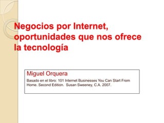 Negocios por Internet,
oportunidades que nos ofrece
la tecnología
Miguel Orquera
Basado en el libro: 101 Internet Businesses You Can Start From
Home. Second Edition. Susan Sweeney, C.A. 2007.
 