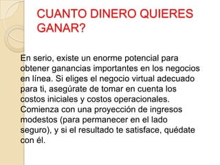 CUANTO DINERO QUIERES
GANAR?
En serio, existe un enorme potencial para
obtener ganancias importantes en los negocios
en línea. Si eliges el negocio virtual adecuado
para ti, asegúrate de tomar en cuenta los
costos iniciales y costos operacionales.
Comienza con una proyección de ingresos
modestos (para permanecer en el lado
seguro), y si el resultado te satisface, quédate
con él.
 
