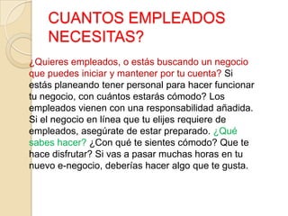 CUANTOS EMPLEADOS
NECESITAS?
¿Quieres empleados, o estás buscando un negocio
que puedes iniciar y mantener por tu cuenta? Si
estás planeando tener personal para hacer funcionar
tu negocio, con cuántos estarás cómodo? Los
empleados vienen con una responsabilidad añadida.
Si el negocio en línea que tu elijes requiere de
empleados, asegúrate de estar preparado. ¿Qué
sabes hacer? ¿Con qué te sientes cómodo? Que te
hace disfrutar? Si vas a pasar muchas horas en tu
nuevo e-negocio, deberías hacer algo que te gusta.
 