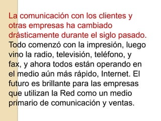 La comunicación con los clientes y
otras empresas ha cambiado
drásticamente durante el siglo pasado.
Todo comenzó con la impresión, luego
vino la radio, televisión, teléfono, y
fax, y ahora todos están operando en
el medio aún más rápido, Internet. El
futuro es brillante para las empresas
que utilizan la Red como un medio
primario de comunicación y ventas.
 