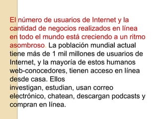 El número de usuarios de Internet y la
cantidad de negocios realizados en línea
en todo el mundo está creciendo a un ritmo
asombroso. La población mundial actual
tiene más de 1 mil millones de usuarios de
Internet, y la mayoría de estos humanos
web-conocedores, tienen acceso en línea
desde casa. Ellos
investigan, estudian, usan correo
electrónico, chatean, descargan podcasts y
compran en línea.
 