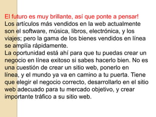 El futuro es muy brillante, así que ponte a pensar!
Los artículos más vendidos en la web actualmente
son el software, música, libros, electrónica, y los
viajes; pero la gama de los bienes vendidos en línea
se amplía rápidamente.
La oportunidad está ahí para que tu puedas crear un
negocio en línea exitoso si sabes hacerlo bien. No es
una cuestión de crear un sitio web, ponerlo en
línea, y el mundo ya va en camino a tu puerta. Tiene
que elegir el negocio correcto, desarrollarlo en el sitio
web adecuado para tu mercado objetivo, y crear
importante tráfico a su sitio web.
 