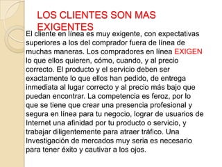 LOS CLIENTES SON MAS
EXIGENTES
El cliente en línea es muy exigente, con expectativas
superiores a los del comprador fuera de línea de
muchas maneras. Los compradores en línea EXIGEN
lo que ellos quieren, cómo, cuando, y al precio
correcto. El producto y el servicio deben ser
exactamente lo que ellos han pedido, de entrega
inmediata al lugar correcto y al precio más bajo que
puedan encontrar. La competencia es feroz, por lo
que se tiene que crear una presencia profesional y
segura en línea para tu negocio, lograr de usuarios de
Internet una afinidad por tu producto o servicio, y
trabajar diligentemente para atraer tráfico. Una
Investigación de mercados muy seria es necesario
para tener éxito y cautivar a los ojos.
 
