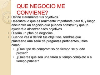 QUE NEGOCIO ME
CONVIENE?
• Define claramente tus objetivos.
• Descubre lo que es realmente importante para ti, y luego
encuentra un negocio que puedes construir y que te
ayudará a alcanzar esos objetivos
• Diseña un plan de negocios.
• Cuando vas a definir tus objetivos, tendrás que
plantearte una serie de preguntas pertinentes, tales
como:
• ¿Qué tipo de compromiso de tiempo se puede
prever?
• ¿Quieres que sea una tarea a tiempo completo o a
tiempo parcial?
 