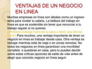 VENTAJAS DE UN NEGOCIO
EN LINEA
Muchas empresas en línea son ideales como un ingreso
extra para nivelar tu salario. La belleza del trabajo en
línea es que es sostenible sin tener que renunciar a tu
trabajo regular si no quieres.
¿Prefieres trabajar fuera de tu casa o tener una oficina
fuera? Para muchos, una ventaja importante de tener un
negocio en línea es trabajar desde casa. Otra ventaja es
trabajar mientras está de viaje o en zonas remotas. No
todos los negocios en línea garantizan una movilidad
completa o quedarse en casa, pero tu puedes decidir
sobre estas críticas opciones de estilo de vida antes de
elegir que concreto negocio en línea seguir.
 