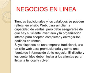 NEGOCIOS EN LINEA
Tiendas tradicionales y los catálogos se pueden
reflejar en el sitio Web, para ampliar la
capacidad de ventas, pero debe asegurarse de
que hay suficiente inventario y la organización
interna para aceptar, completar y entregar los
pedidos entrantes.
Si ya dispones de una empresa tradicional, usa
un sitio web para promocionarla y como una
fuente de información de tu negocio. El diseño y
los contenidos deben instar a los clientes para
llegar a tu local y volver.
 